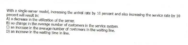 With a single-server model, increasing the arrival rate by 10 percent and also increasing the service rate by 10 percent will result in:
A) a decrease in the utilization of the server.
B) no change in the average number of customers in the service system.
C) an increase in the average number of customers in the waiting line.
D) an increase in the waiting time in line.