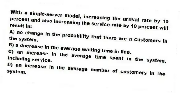With a single-server model, increasing the arrival rate by 10 percent and also increasing the service rate by 10 percent will result in:
A) no change in the probability that there are n customers in the system.
B) a decrease in the average waiting time in line.
C) an increase in the average time spent in the system, including service.
D) an increase in the average number of customers in the system.

