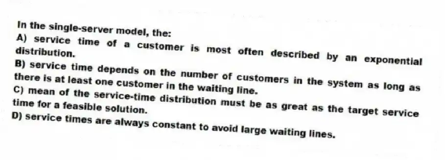 In the single-server model, the:
A) service time of a customer is most often described by an exponential distribution.
B) service time depends on the number of customers in the system as long as there is at least one customer in the waiting line.
C) mean of the service-time distribution must be as great as the target service time for a feasible solution.
D) service times are always constant to avoid large waiting lines.