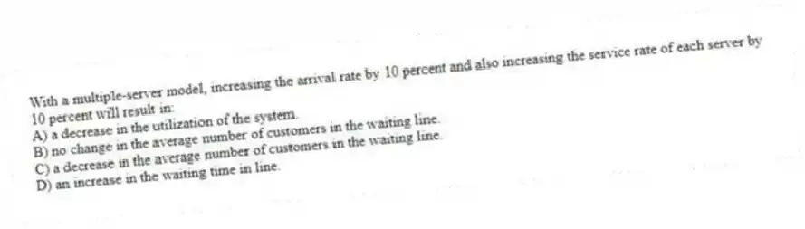 With a multiple-server model, increasing the arrival rate by 10 percent and also increasing the service rate of each server by 10 percent will result in:
A) a decrease in the utilization of the system.
B) no change in the average number of customers in the waiting line.
C) a decrease in the average number of customers in the waiting line.
D) an increase in the waiting time in line.