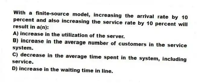 With a finite-source model, increasing the arrival rate by 10 percent and also increasing the service rate by 10 percent will result in a(n):
A) increase in the utilization of the server.
B) increase in the average number of customers in the service system.
C) decrease in the average time spent in the system, including service.
D) increase in the waiting time in line.