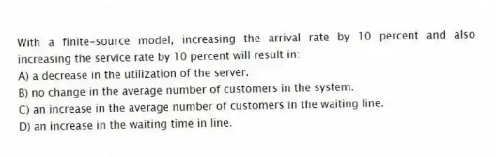 With a finite-source model, increasing the arrival rate by 10 percent and also increasing the service rate by 10 percent will result in:
A) a decrease in the utilization of the server.
B) no change in the average number of customers in the system.
C) an increase in the average number of customers in the waiting line.
D) an increase in the waiting time in line.