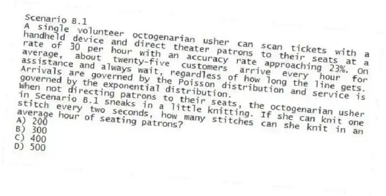 Scenario B.1
A single volunteer octogenarian usher can scan tickets with a handheld device and direct theater patrons to their seats at a rate of 30 per hour with an accuracy rate approaching 23%. On average, about twenty-five customers arrive every hour for assistance and always wait, regardless of how long the line gets. Arrivals are governed by the Poisson distribution and service is governed by the exponential distribution.
-When not directing patrons to their seats, the octogenarian usher in Scenario B.1 sneaks in a little knitting. If she can knit one stitch every two seconds, how many stitches can she knit in an average hour of seating patrons?
A) 200
B) 300
C) 400
D) 500
