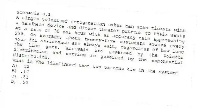 Scenario B.1
A single volunteer octogenarian usher can scan tickets with a handheld device and direct theater patrons to their seats at a rate of 30 per hour with an accuracy rate approaching 23%. On average, about twenty-five customers arrive every hour for assistance and always wait, regardless of how long the line gets. Arrivals are governed by the Poisson distribution and service is governed by the exponential distribution.
-What is the likelihood that two patrons are in the system?
A) .12
B) .17
C) .83
D) .50