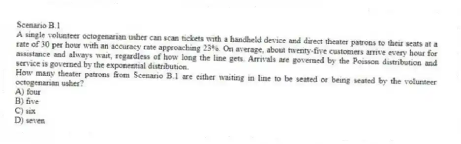 Scenario B.1
A single volunteer octogenarian usher can scan tickets with a handheld device and direct theater patrons to their seats at a rate of 30 per hour with an accuracy rate approaching 23%. On average, about twenty-five customers arrive every hour for assistance and always wait, regardless of how long the line gets. Arrivals are governed by the Poisson distribution and service is governed by the exponential distribution.
-How many theater patrons from Scenario B.1 are either waiting in line to be seated or being seated by the volunteer octogenarian usher?
A) four
B) five
C) six
D) seven