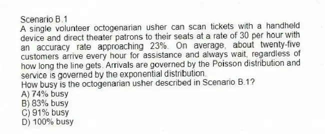 Scenario B.1
A single volunteer octogenarian usher can scan tickets with a handheld device and direct theater patrons to their seats at a rate of 30 per hour with an accuracy rate approaching 23%. On average, about twenty-five customers arrive every hour for assistance and always wait, regardless of how long the line gets. Arrivals are governed by the Poisson distribution and service is governed by the exponential distribution.
-How busy is the octogenarian usher described in Scenario B.1?
A) 74% busy
B) 83% busy
C) 91% busy
D) 100% busy