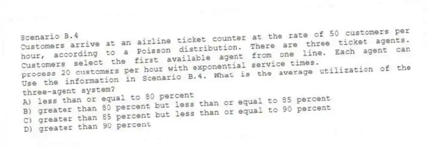 Scenario B.4
Customers arrive at an airline ticket counter at the rate of 50 customers per hour, according to a Poisson distribution. There are three ticket agents. Customers select the first available agent from one line. Each agent can process 20 customers per hour with exponential service times.
-Use the information in Scenario B.4. What is the average utilization of the three-agent system?
A) less than or equal to 80 percent
B) greater than 80 percent but less than or equal to 85 percent
C) greater than 85 percent but less than or equal to 90 percent
D) greater than 90 percent