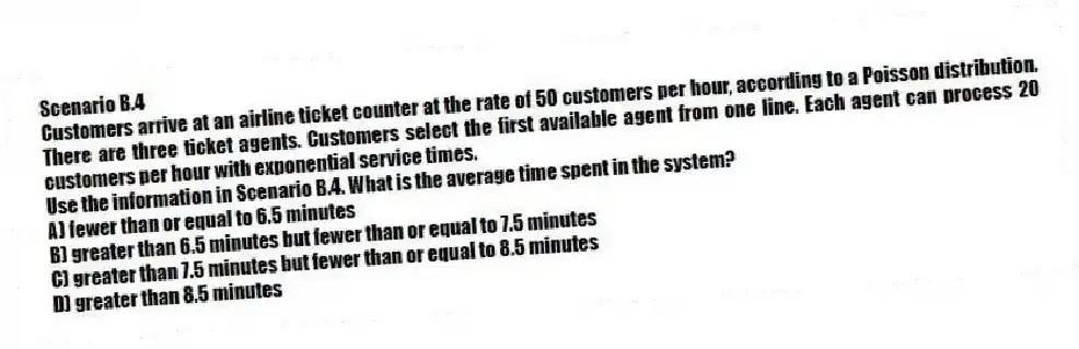 Scenario B.4
Customers arrive at an airline ticket counter at the rate of 50 customers per hour, according to a Poisson distribution. There are three ticket agents. Customers select the first available agent from one line. Each agent can process 20 customers per hour with exponential service times.
-Use the information in Scenario B.4. What is the average time spent in the system?
A) fewer than or equal to 6.5 minutes
B) greater than 6.5 minutes but fewer than or equal to 7.5 minutes
C) greater than 7.5 minutes but fewer than or equal to 8.5 minutes
D) greater than 8.5 minutes