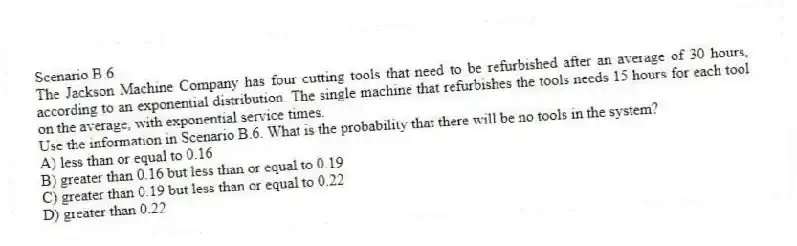 Scenario B.6
The Jackson Machine Company has four cutting tools that need to be refurbished after an average of 30 hours, according to an exponential distribution. The single machine that refurbishes the tools needs 15 hours for each tool on the average, with exponential service times.
-Use the information in Scenario B.6. What is the probability that there will be no tools in the system?
A) less than or equal to 0.16
B) greater than 0.16 but less than or equal to 0.19
C) greater than 0.19 but less than or equal to 0.22
D) greater than 0.22
