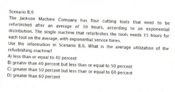 Scenario B.6
The Jackson Machine Company has four cutting tools that need to be refurbished after an average of 30 hours, according to an exponential distribution. The single machine that refurbishes the tools needs 15 hours for each tool on the average, with exponential service times.
-Use the information in Scenario B.6. What is the average utilization of the refurbishing machine?
A) less than or equal to 40 percent
B) greater than 40 percent but less than or equal to 50 percent
C) greater than 50 percent but less than or equal to 60 percent
D) greater than 60 percent