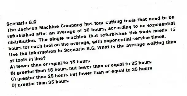 Scenario B.6
The Jackson Machine Company has four cutting tools that need to be refurbished after an average of 30 hours, according to an exponential distribution. The single machine that refurbishes the tools needs 15 hours for each tool on the average, with exponential service times.
-Use the information in Scenario B.6. What is the average waiting time of tools in line?
A) fewer than or equal to 15 hours
B) greater than 15 hours but fewer than or equal to 25 hours
C) greater than 25 hours but fewer than or equal to 35 hours
D) greater than 35 hours