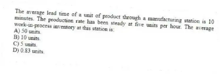 The average lead time of a unit of product through a manufacturing station is 10 minutes. The production rate has been steady at five units per hour. The average work-in-process inventory at this station is:
A) 50 units.
B) 10 units.
C) 5 units.
D) 0.83 units.