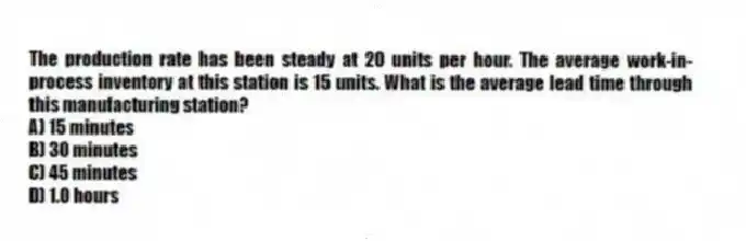 The production rate has been steady at 20 units per hour. The average work-in-process inventory at this station is 15 units. What is the average lead time through this manufacturing station?
A) 15 minutes
B) 30 minutes
C) 45 minutes
D) 1.0 hours