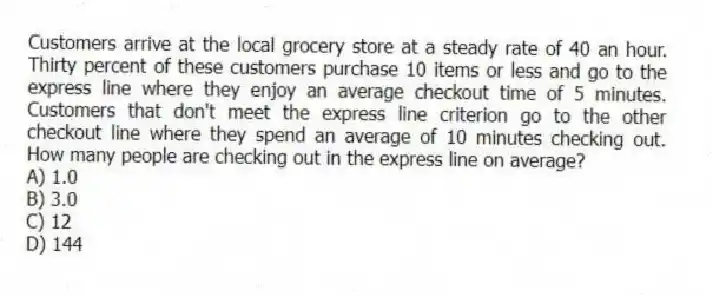 Customers arrive at the local grocery store at a steady rate of 40 an hour. Thirty percent of these customers purchase 10 items or less and go to the express line where they enjoy an average checkout time of 5 minutes. Customers that don't meet the express line criterion go to the other checkout line where they spend an average of 10 minutes checking out. How many people are checking out in the express line on average?
A) 1.0
B) 3.0
C) 12
D) 144
