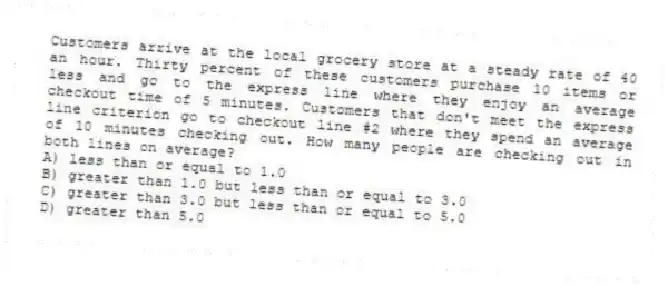 Customers arrive at the local grocery store at a steady rate of 40 an hour. Thirty percent of these customers purchase 10 items or less and go to the express line where they enjoy an average checkout time of 5 minutes. Customers that don't meet the express line criterion go to checkout line #2 where they spend an average of 10 minutes checking out. How many people are checking out in both lines on average?
A) less than or equal to 1.0
B) greater than 1.0 but less than or equal to 3.0
C) greater than 3.0 but less than or equal to 5.0
D) greater than 5.0