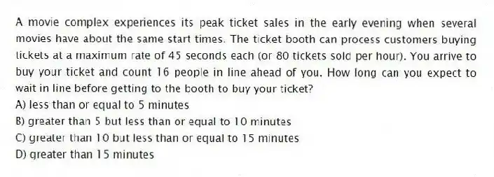 A movie complex experiences its peak ticket sales in the early evening when several movies have about the same start times. The ticket booth can process customers buying tickets at a maximum rate of 45 seconds each (or 80 tickets sold per hour). You arrive to buy your ticket and count 16 people in line ahead of you. How long can you expect to wait in line before getting to the booth to buy your ticket?
A) less than or equal to 5 minutes
B) greater than 5 but less than or equal to 10 minutes
C) greater than 10 but less than or equal to 15 minutes
D) greater than 15 minutes