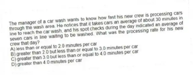 The manager of a car wash wants to know how fast his new crew is processing cars through the wash area. He notices that it takes cars an average of about 30 minutes in line to reach the car wash, and his spot checks during the day indicated an average of seven cars in line waiting to be washed. What was the processing rate for his new crew that day?
A) less than or equal to 2.0 minutes per car
B) greater than 2.0 but less than or equal to 3.0 minutes per car
C) greater than 3.0 but less than or equal to 4.0 minutes per car
D) greater than 4.0 minutes per car
