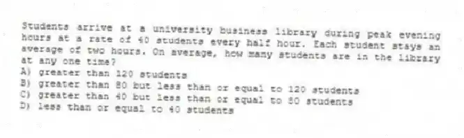 Students arrive at a university business library during peak evening hours at a rate of 40 students every half hour. Each student stays an average of two hours. On average, how many students are in the library at any one time?
A) greater than 120 students
B) greater than 80 but less than or equal to 120 students
C) greater than 40 but less than or equal to 80 students
D) less than or equal to 40 students