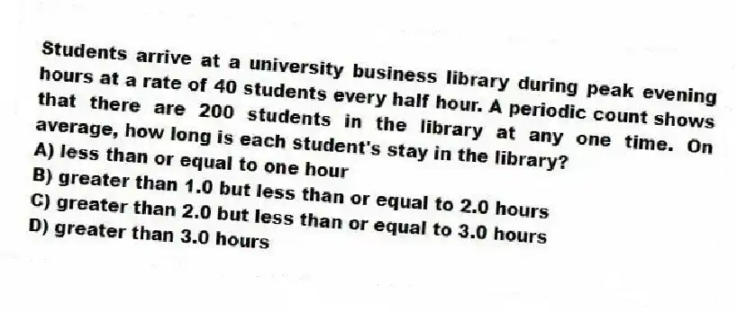 Students arrive at a university business library during peak evening hours at a rate of 40 students every half hour. A periodic count shows that there are 200 students in the library at any one time. On average, how long is each student's stay in the library?
A) less than or equal to one hour
B) greater than 1.0 but less than or equal to 2.0 hours
C) greater than 2.0 but less than or equal to 3.0 hours
D) greater than 3.0 hours