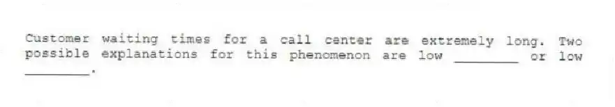 Customer waiting times for a call center are extremely long. Two possible explanations for this phenomenon are low ________ or low ________.