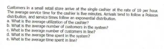 Customers in a small retail store arrive at the single cashier at the rate of 10 per hour. The average service time for the cashier is five minutes. Arrivals tend to follow a Poisson distribution, and service times follow an exponential distribution.
a. What is the average utilization of the cashier?
b. What is the average number of customers in the system?
c. What is the average number of customers in line?
d. What is the average time spent in the system?
e. What is the average time spent in line?