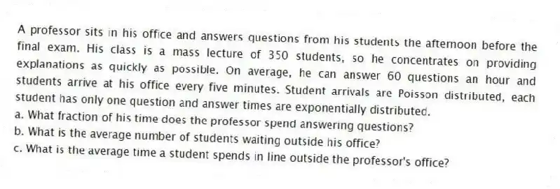 A professor sits in his office and answers questions from his students the afternoon before the final exam. His class is a mass lecture of 350 students, so he concentrates on providing explanations as quickly as possible. On average, he can answer 60 questions an hour and students arrive at his office every five minutes. Student arrivals are Poisson distributed, each student has only one question and answer times are exponentially distributed.
a. What fraction of his time does the professor spend answering questions?
b. What is the average number of students waiting outside his office?
c. What is the average time a student spends in line outside the professor's office?