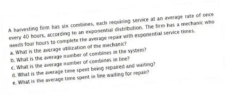 A harvesting firm has six combines, each requiring service at an average rate of once every 40 hours, according to an exponential distribution. The firm has a mechanic who needs four hours to complete the average repair with exponential service times.
a. What is the average utilization of the mechanic?
b. What is the average number of combines in the system?
c. What is the average number of combines in line?
d. What is the average time spent being repaired and waiting?
e. What is the average time spent in line waiting for repair?