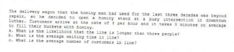 The delivery wagon that the hominy man had used for the last three decades was beyond repair, so he decided to open a hominy stand at a busy intersection in downtown Luther. Customers arrive at the rate of 8 per hour and it takes 5 minutes on average to fill their buckets with hominy.
a. What is the likelihood that the line is longer than three people?
b. What is the average waiting time in line?
c. What is the average number of customers in line?