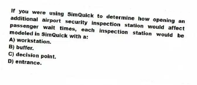 If you were using SimQuick to determine how opening an additional airport security inspection station would affect passenger wait times, each inspection station would be modeled in SimQuick with a:
A) workstation.
B) buffer.
C) decision point.
D) entrance.