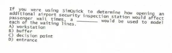 If you were using SimQuick to determine how opening an additional airport security inspection station would affect passenger wait times, a ________ would be used to model each of the waiting lines.
A) workstation
B) buffer
C) decision point
D) entrance