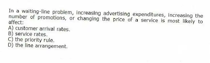 In a waiting-line problem, increasing advertising expenditures, increasing the number of promotions, or changing the price of a service is most likely to affect:
A) customer arrival rates.
B) service rates.
C) the priority rule.
D) the line arrangement.
