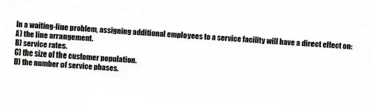 In a waiting-line problem, assigning additional employees to a service facility will have a direct effect on:
A) the line arrangement.
B) service rates.
C) the size of the customer population.
D) the number of service phases.