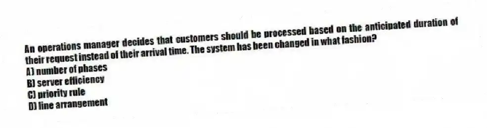 An operations manager decides that customers should be processed based on the anticipated duration of their request instead of their arrival time. The system has been changed in what fashion?
A) number of phases
B) server efficiency
C) priority rule
D) line arrangement