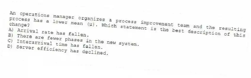 An operations manager organizes a process improvement team and the resulting process has a lower mean (µ). Which statement is the best description of this change?
A) Arrival rate has fallen.
B) There are fewer phases in the new system.
C) Interarrival time has fallen.
D) Server efficiency has declined.