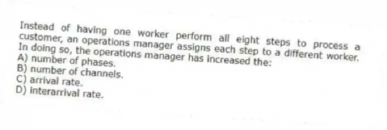 Instead of having one worker perform all eight steps to process a customer, an operations manager assigns each step to a different worker. In doing so, the operations manager has increased the:
A) number of phases.
B) number of channels.
C) arrival rate.
D) interarrival rate.
