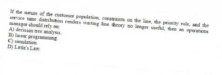If the nature of the customer population, constraints on the line, the priority rule, and the service time distribution renders waiting line theory no longer useful, then an operations manager should rely on:
A) decision tree analysis.
B) linear programming.
C) simulation.
D) Little's Law.