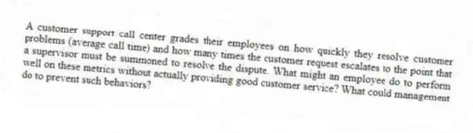A customer support call center grades their employees on how quickly they resolve customer problems (average call time) and how many times the customer request escalates to the point that a supervisor must be summoned to resolve the dispute. What might an employee do to perform well on these metrics without actually providing good customer service? What could management do to prevent such behaviors?