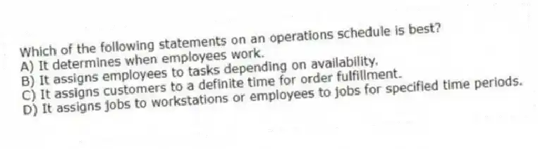 Which of the following statements on an operations schedule is best?
A) It determines when employees work.
B) It assigns employees to tasks depending on availability.
C) It assigns customers to a definite time for order fulfillment.
D) It assigns jobs to workstations or employees to jobs for specified time periods.