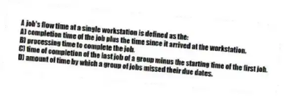 A job's flow time at a single workstation is defined as the:
A) completion time of the job plus the time since it arrived at the workstation.
B) processing time to complete the job.
C) time of completion of the last job of a group minus the starting time of the first job.
D) amount of time by which a group of jobs missed their due dates.
