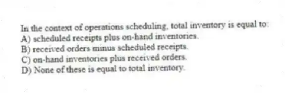 In the context of operations scheduling, total inventory is equal to:
A) scheduled receipts plus on-hand inventories.
B) received orders minus scheduled receipts.
C) on-hand inventories plus received orders.
D) None of these is equal to total inventory.