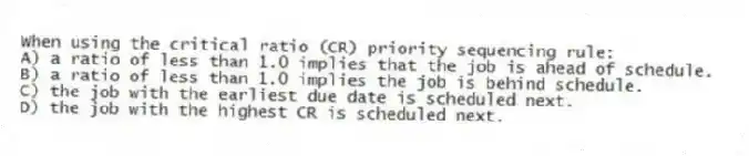When using the critical ratio (CR) priority sequencing rule:
A) a ratio of less than 1.0 implies that the job is ahead of schedule.
B) a ratio of less than 1.0 implies the job is behind schedule.
C) the job with the earliest due date is scheduled next.
D) the job with the highest CR is scheduled next.