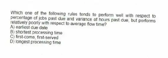 Which one of the following rules tends to perform well with respect to percentage of jobs past due and variance of hours past due, but performs relatively poorly with respect to average flow time?
A) earliest due date
B) shortest processing time
C) first-come, first-served
D) longest processing time