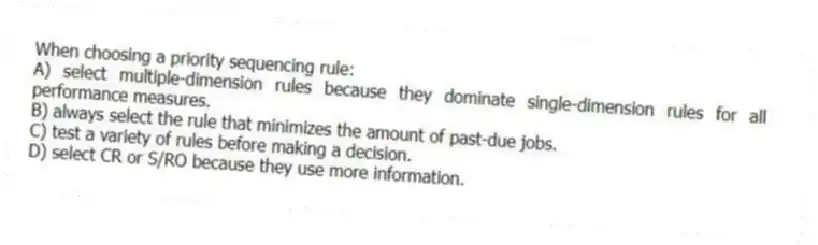 When choosing a priority sequencing rule:
A) select multiple-dimension rules because they dominate single-dimension rules for all performance measures.
B) always select the rule that minimizes the amount of past-due jobs.
C) test a variety of rules before making a decision.
D) select CR or S/RO because they use more information.