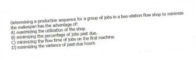 Determining a production sequence for a group of jobs in a two-station flow shop to minimize the makespan has the advantage of:
A) maximizing the utilization of the shop.
B) minimizing the percentage of jobs past due.
C) minimizing the flow time of jobs on the first machine.
D) minimizing the variance of past-due hours.