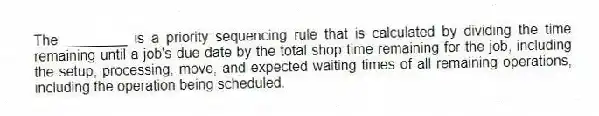 The ________ is a priority sequencing rule that is calculated by dividing the time remaining until a job's due date by the total shop time remaining for the job, including the setup, processing, move, and expected waiting times of all remaining operations, including the operation being scheduled.