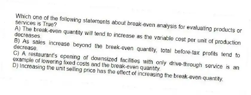 Which one of the following statements about break-even analysis for evaluating products or services is True?
A) The break-even quantity will tend to increase as the variable cost per unit of production decreases.
B) As sales increase beyond the break-even quantity, total before-tax profits tend to decrease.
C) A restaurant's opening of downsized facilities with only drive-through service is an example of lowering fixed costs and the break-even quantity.
D) Increasing the unit selling price has the effect of increasing the break-even quantity.