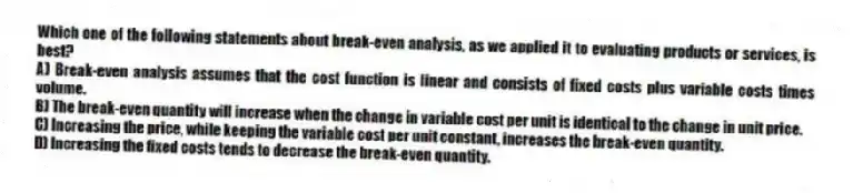 Which one of the following statements about break-even analysis, as we applied it to evaluating products or services, is best?
A) Break-even analysis assumes that the cost function is linear and consists of fixed costs plus variable costs times volume.
B) The break-even quantity will increase when the change in variable cost per unit is identical to the change in unit price.
C) Increasing the price, while keeping the variable cost per unit constant, increases the break-even quantity.
D) Increasing the fixed costs tends to decrease the break-even quantity.