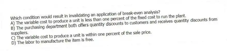 Which condition would result in invalidating an application of break-even analysis?
A) The variable cost to produce a unit is less than one percent of the fixed cost to run the plant.
B) The purchasing department both offers quantity discounts to customers and receives quantity discounts from suppliers.
C) The variable cost to produce a unit is within one percent of the sale price.
D) The labor to manufacture the item is free.