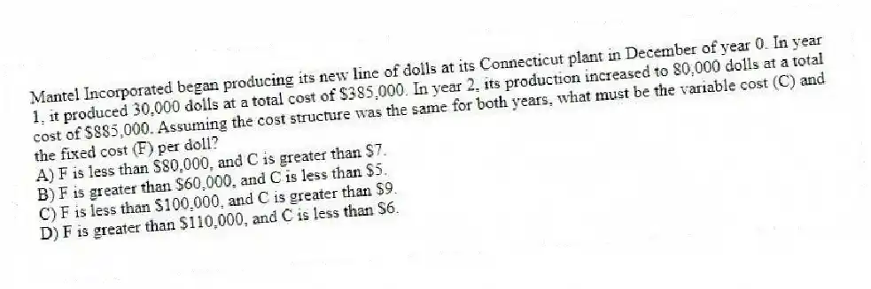 Mantel Incorporated began producing its new line of dolls at its Connecticut plant in December of year 0. In year 1, it produced 30,000 dolls at a total cost of $385,000. In year 2, its production increased to 80,000 dolls at a total cost of $885,000. Assuming the cost structure was the same for both years, what must be the variable cost (C) and the fixed cost (F) per doll?
A) F is less than $80,000, and C is greater than $7.
B) F is greater than $60,000, and C is less than $5.
C) F is less than $100,000, and C is greater than $9.
D) F is greater than $110,000, and C is less than $6.