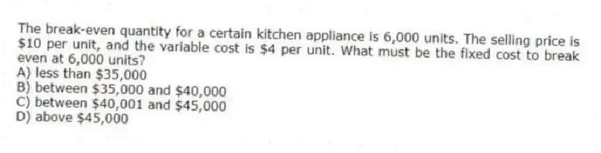 The break-even quantity for a certain kitchen appliance is 6,000 units. The selling price is $10 per unit, and the variable cost is $4 per unit. What must be the fixed cost to break even at 6,000 units?
A) less than $35,000
B) between $35,000 and $40,000
C) between $40,001 and $45,000
D) above $45,000